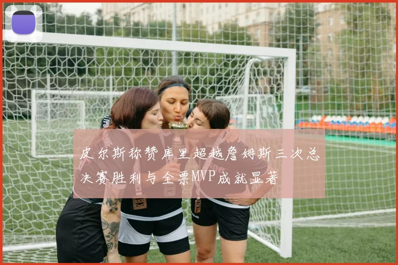 皮尔斯称赞库里超越詹姆斯三次总决赛胜利与全票MVP成就显著