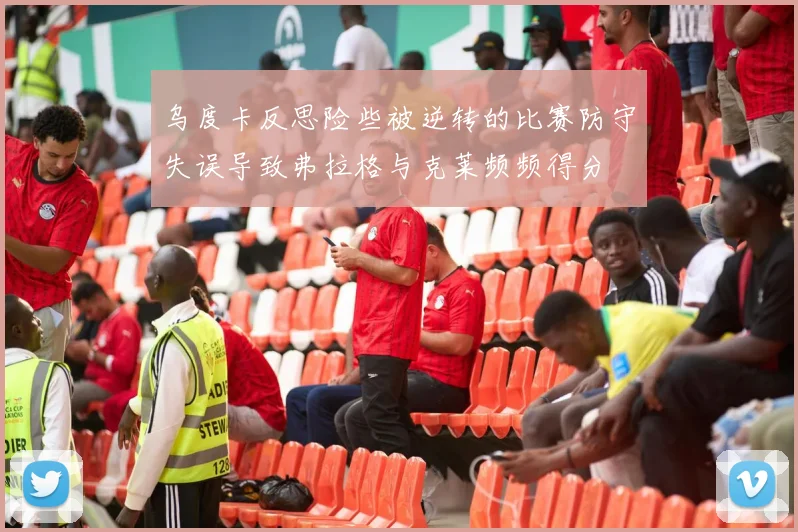 乌度卡反思险些被逆转的比赛防守失误导致弗拉格与克莱频频得分