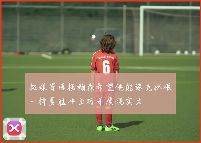 拓媒寄语杨瀚森希望他能像克林根一样勇猛冲击对手展现实力
