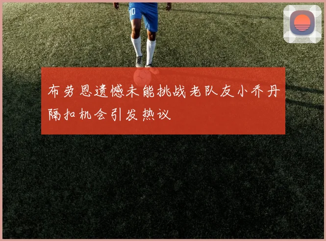 布劳恩遗憾未能挑战老队友小乔丹隔扣机会引发热议
