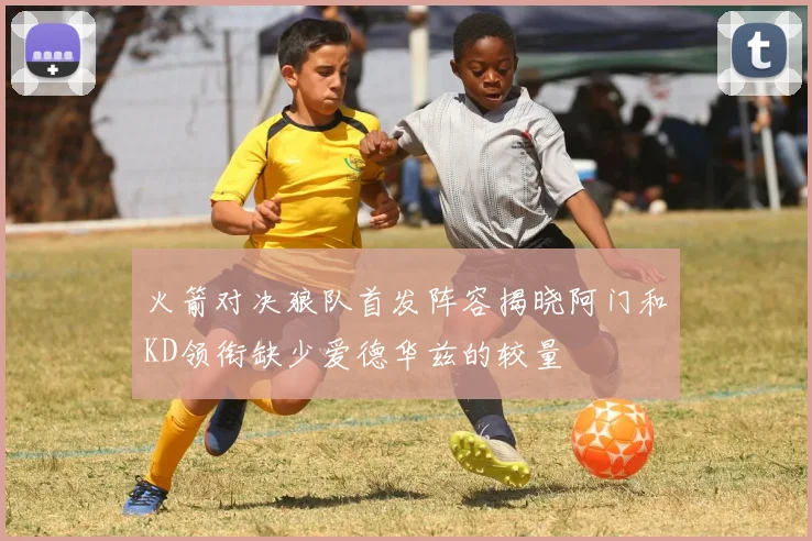 火箭对决狼队首发阵容揭晓阿门和KD领衔缺少爱德华兹的较量