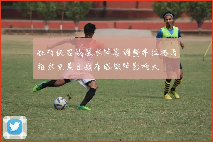 独行侠客战魔术阵容调整弗拉格马绍尔克莱出战布威缺阵影响大