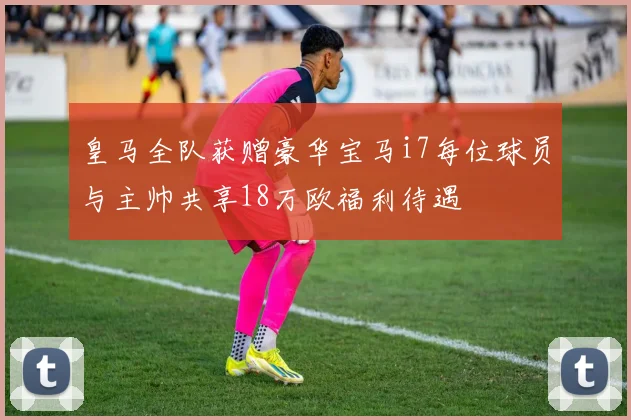 皇马全队获赠豪华宝马i7每位球员与主帅共享18万欧福利待遇