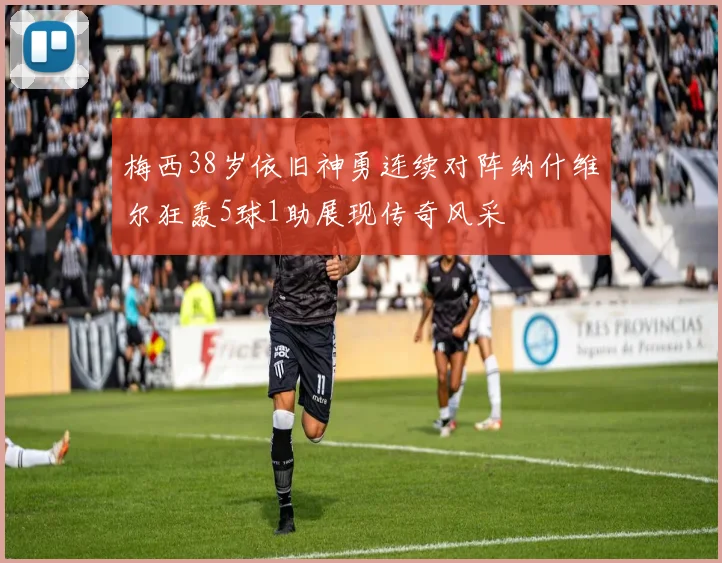 梅西38岁依旧神勇连续对阵纳什维尔狂轰5球1助展现传奇风采