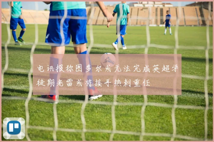 电讯报称图多尔或无法完成英超学徒期老雷或将接手热刺重任