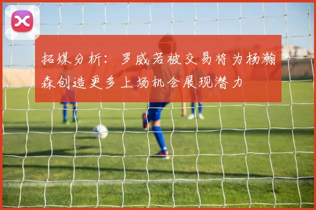 拓媒分析：罗威若被交易将为杨瀚森创造更多上场机会展现潜力