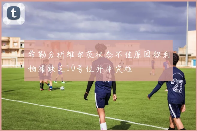 希勒分析维尔茨状态不佳原因称利物浦缺乏10号位并非灾难