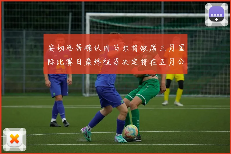 安切洛蒂确认内马尔将缺席三月国际比赛日最终征召决定将在五月公布