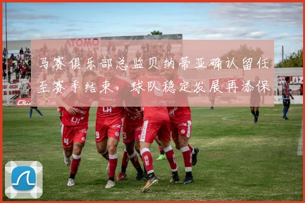 马赛俱乐部总监贝纳蒂亚确认留任至赛季结束，球队稳定发展再添保障