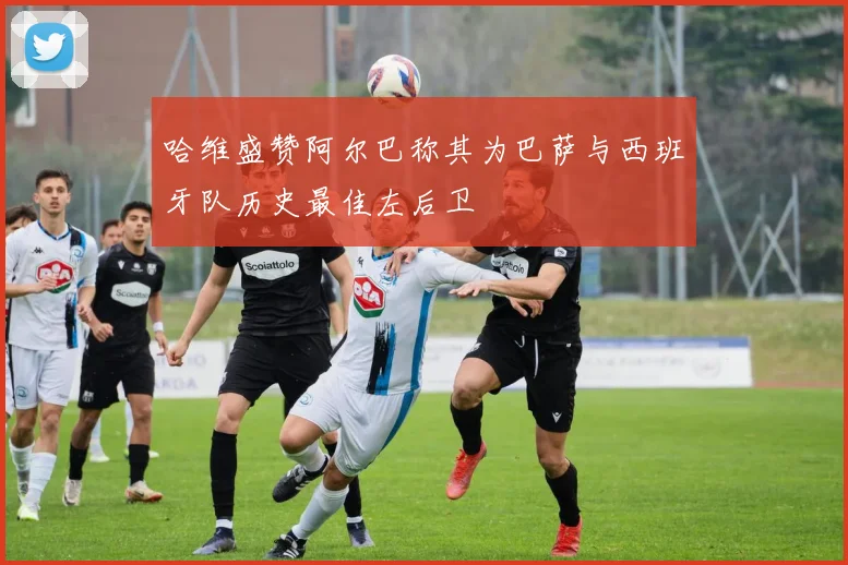 哈维盛赞阿尔巴称其为巴萨与西班牙队历史最佳左后卫