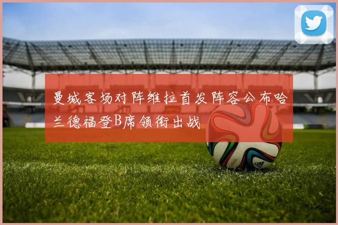 曼城客场对阵维拉首发阵容公布哈兰德福登B席领衔出战