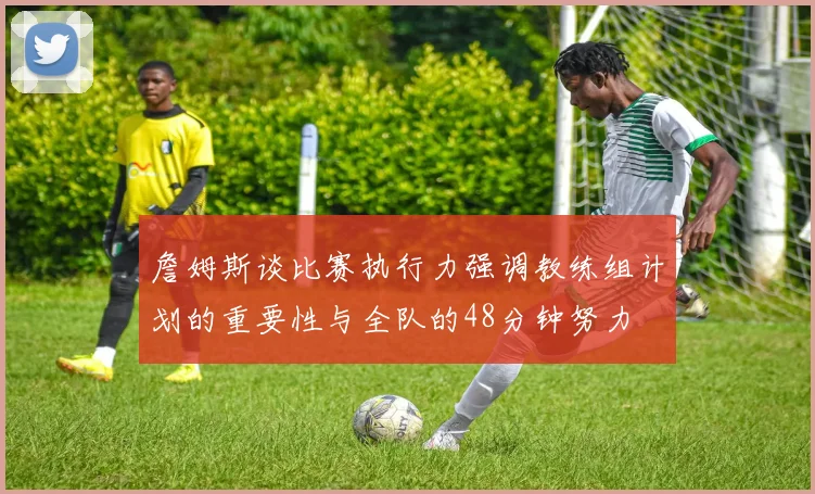 詹姆斯谈比赛执行力强调教练组计划的重要性与全队的48分钟努力