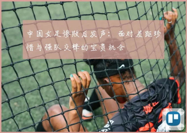 中国女足惨败后发声：面对差距珍惜与强队交锋的宝贵机会