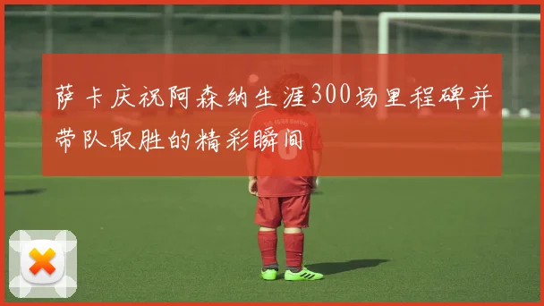 萨卡庆祝阿森纳生涯300场里程碑并带队取胜的精彩瞬间