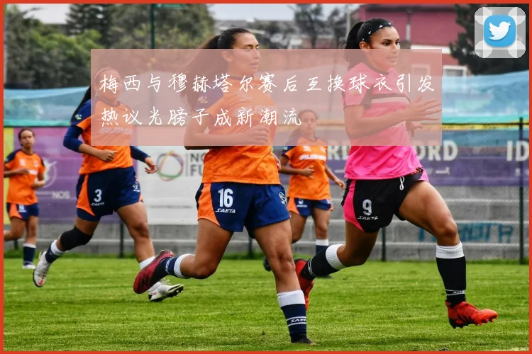 梅西与穆赫塔尔赛后互换球衣引发热议光膀子成新潮流