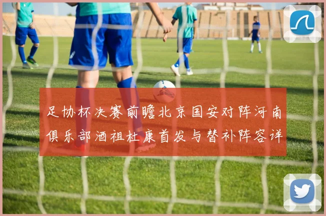 足协杯决赛前瞻北京国安对阵河南俱乐部酒祖杜康首发与替补阵容详解