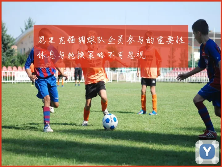 恩里克强调球队全员参与的重要性休息与轮换策略不可忽视