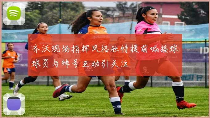 齐沃现场指挥风格独特提前喊接球球员与绰号互动引关注