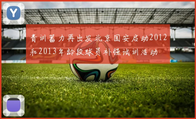 青训蓄力再出发北京国安启动2012和2013年龄段球员补强试训活动
