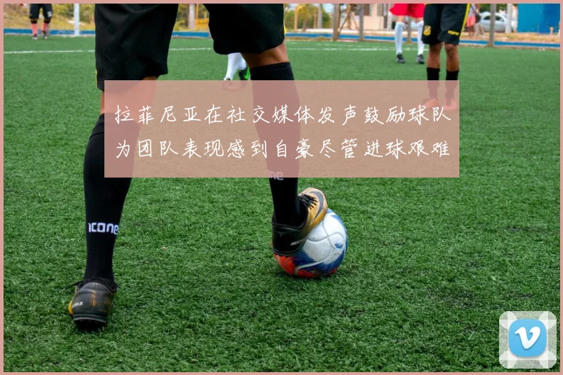 拉菲尼亚在社交媒体发声鼓励球队为团队表现感到自豪尽管进球艰难