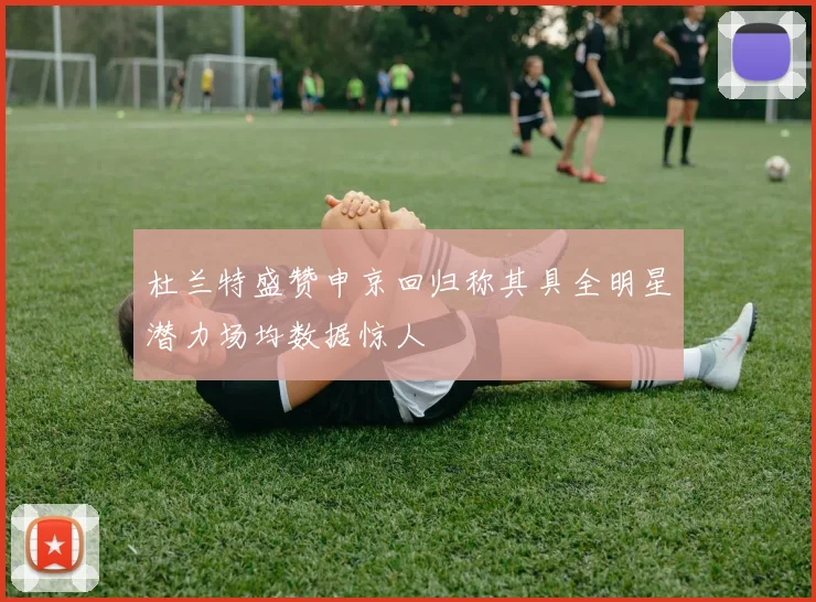 杜兰特盛赞申京回归称其具全明星潜力场均数据惊人