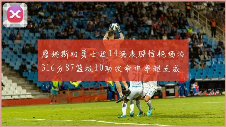 詹姆斯对勇士近14场表现惊艳场均316分87篮板10助攻命中率超五成