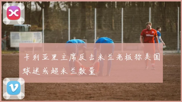 卡利亚里主席反击米兰老板称美国球迷或超米兰数量