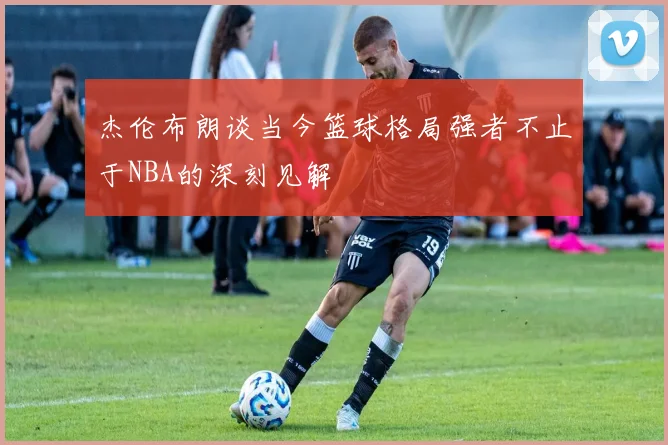 杰伦布朗谈当今篮球格局强者不止于NBA的深刻见解
