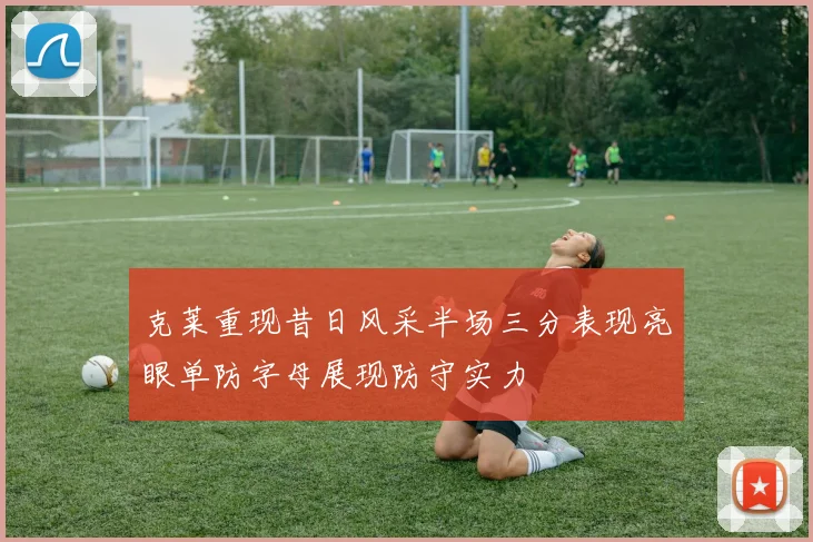 克莱重现昔日风采半场三分表现亮眼单防字母展现防守实力