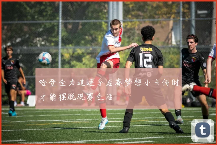 哈登全力追逐季后赛梦想小卡何时才能摆脱观赛生活
