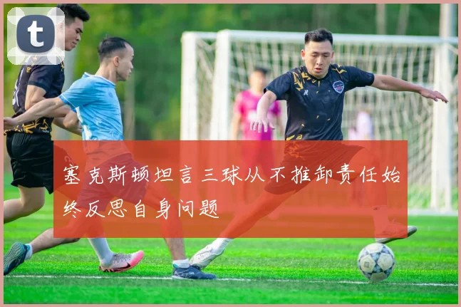 塞克斯顿坦言三球从不推卸责任始终反思自身问题