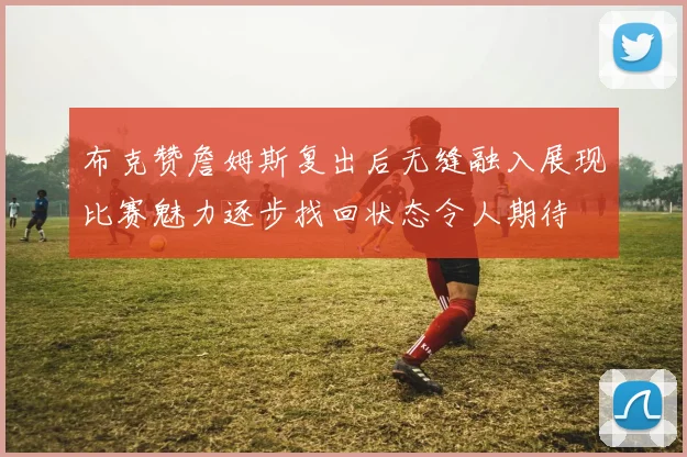 布克赞詹姆斯复出后无缝融入展现比赛魅力逐步找回状态令人期待