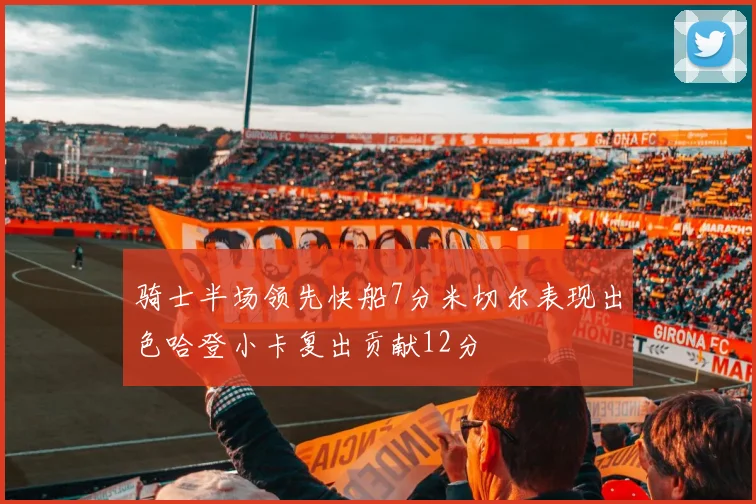 骑士半场领先快船7分米切尔表现出色哈登小卡复出贡献12分