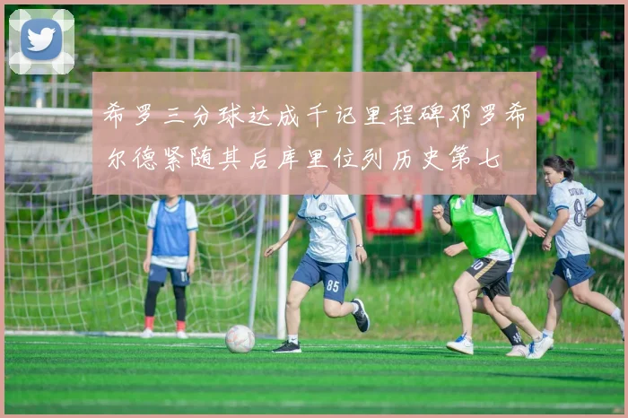 希罗三分球达成千记里程碑邓罗希尔德紧随其后库里位列历史第七