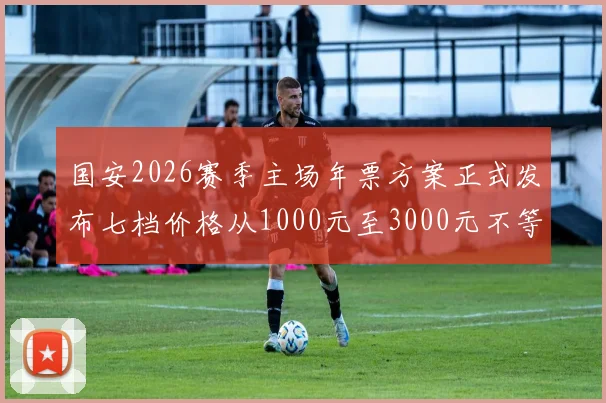 国安2026赛季主场年票方案正式发布七档价格从1000元至3000元不等