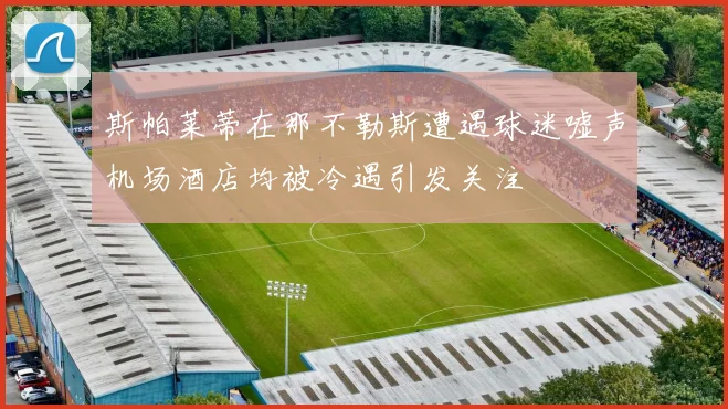 斯帕莱蒂在那不勒斯遭遇球迷嘘声机场酒店均被冷遇引发关注