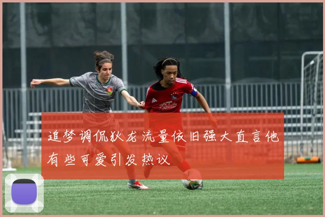 追梦调侃狄龙流量依旧强大直言他有些可爱引发热议