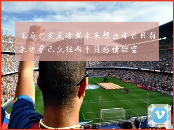 亚马尔女友透露未来想当母亲目前未怀孕已交往两个月感情甜蜜