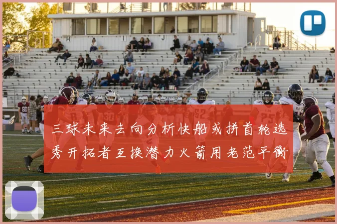 三球未来去向分析快船或拼首轮选秀开拓者互换潜力火箭用老范平衡阵容
