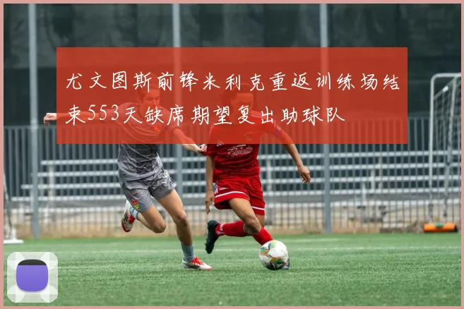 尤文图斯前锋米利克重返训练场结束553天缺席期望复出助球队