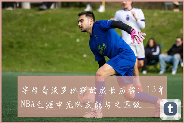 字母哥谈罗林斯的成长历程：13年NBA生涯中无队友能与之匹敌