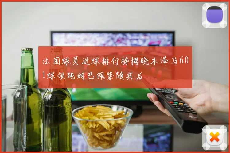 法国球员进球排行榜揭晓本泽马601球领跑姆巴佩紧随其后