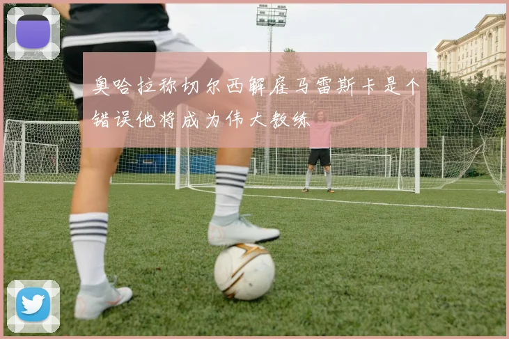 奥哈拉称切尔西解雇马雷斯卡是个错误他将成为伟大教练