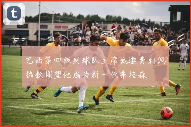 巴西第四级别球队主席诚邀费利佩执教期望他成为新一代弗格森