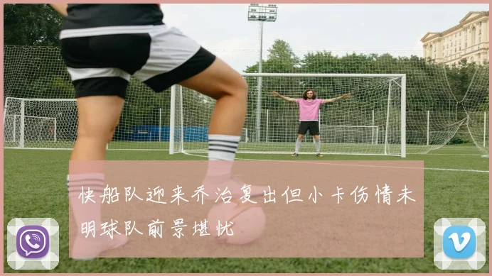 快船队迎来乔治复出但小卡伤情未明球队前景堪忧