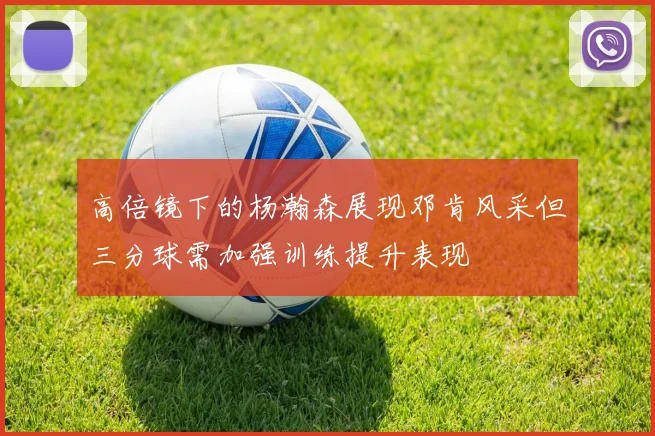 高倍镜下的杨瀚森展现邓肯风采但三分球需加强训练提升表现