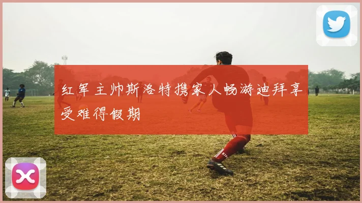 红军主帅斯洛特携家人畅游迪拜享受难得假期