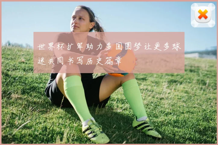 世界杯扩军助力多国圆梦让更多球迷共同书写历史篇章