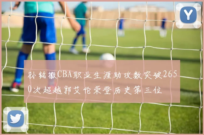 孙铭徽CBA职业生涯助攻数突破2650次超越郭艾伦荣登历史第三位