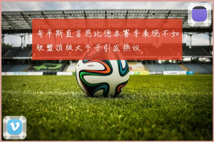 考辛斯直言恩比德本赛季表现不如联盟顶级大个子引发热议